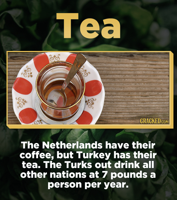 Tea The Netherlands have their coffee, but Turkey has their tea. The Turks out drink all other nations at 7 pounds a person per year.