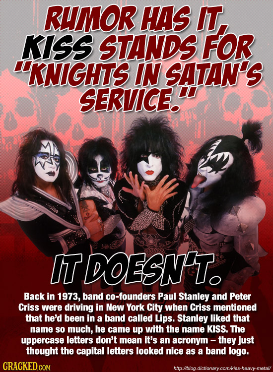RUMOR HAS IT. KISS STANDS FOR 'KNIGHTS IN SATAN'S SERVICE. IT DOESNT. Back in 1973, band co-founders Paul Stanley and Peter Criss were driving in New 