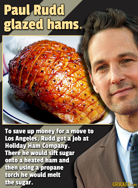 Paul Rudd glazed hams. To save up money for a move to Los Angeles, Rudd got a job at Holiday Ham Company. There he would sift sugar onto a heated ham