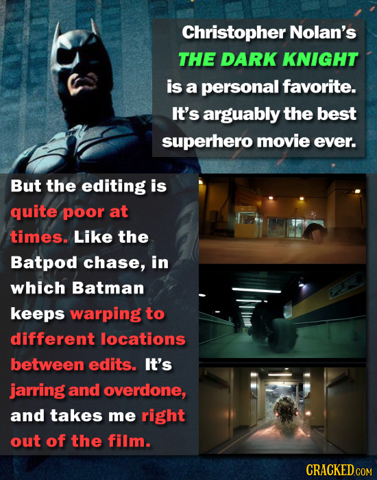 Christopher Nolan's THE DARK KNIGHT is a personal favorite. It's arguably the best superhero movie ever. But the editing is quite poor at times. Like