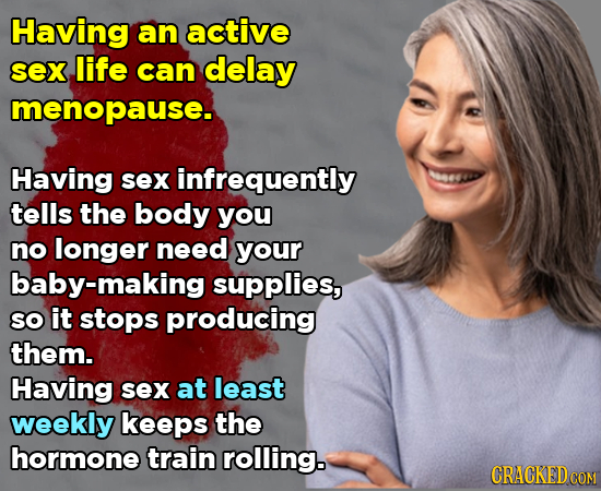Having an active sex life can delay menopause. Having sex infrequently tells the body you no longer need your baby-making supplies, SO it stops produc