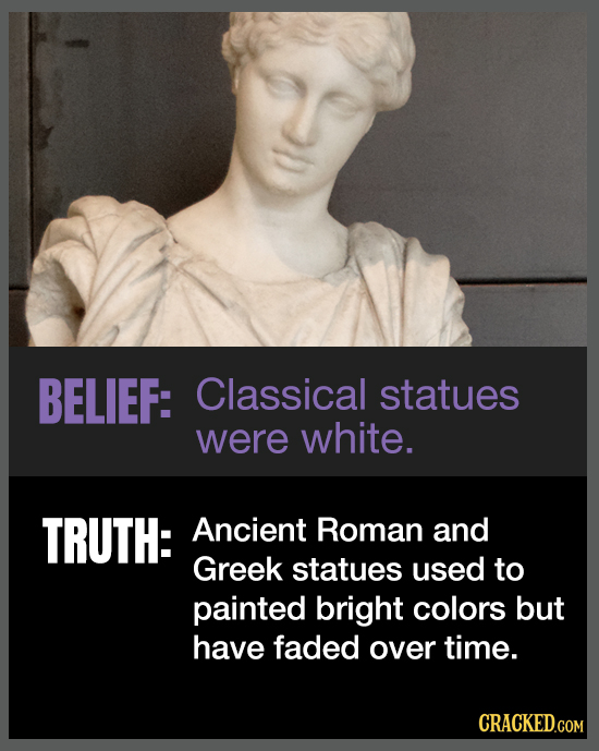BELIEF: Classical statues were white. TRUTH: Ancient Roman and Greek statues used to painted bright colors but have faded over time. CRACKED.COM