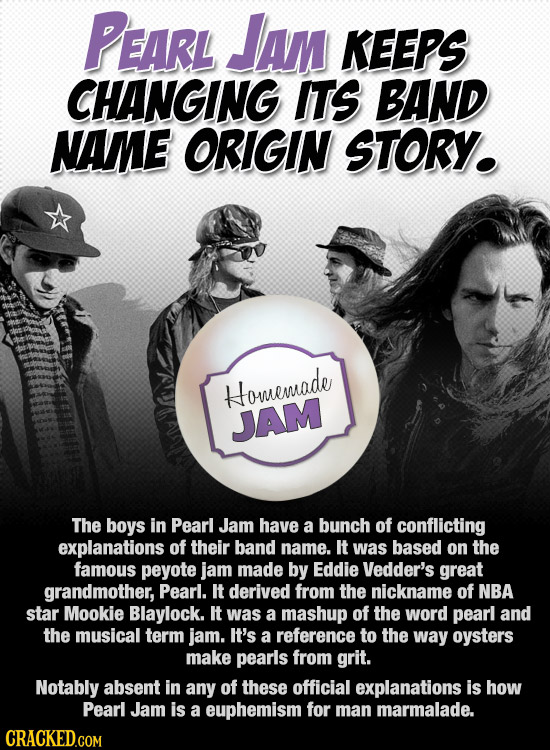 PEARL JAM KEEPS CHANGING ITS BAND NAME ORIGIN STORY. Homemade JAM The boys in Pearl Jam have a bunch of conflicting explanations of their band name. I