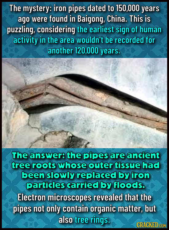 The mystery: iron pipes dated to 150,000 years ago were found in Baigong, China. This is puzzling, considering the earliest sign of human activity in