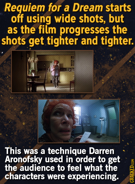 Requiem for a Dream starts off using wide shots, but as the film progresses the shots get tighter and tighter. This was a technique Darren Aronofsky u