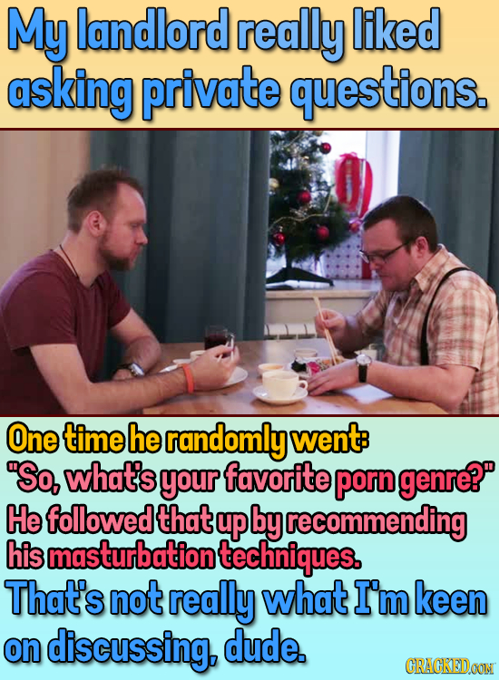 My landlord really liked asking private questions. One time he randomly went: So, what's your favorite porn genre? He followedthate up by recommendin