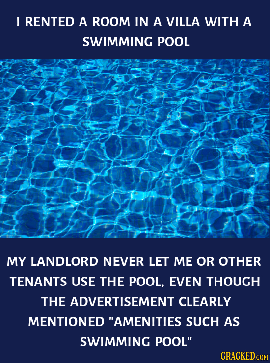 I RENTED A ROOM IN A VILLA WITH A SWIMMING POOL MY LANDLORD NEVER LET ME OR OTHER TENANTS USE THE POOL, EVEN THOUGH THE ADVERTISEMENT CLEARLY MENTIONE