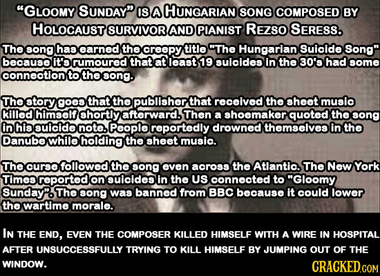 GLOOMY SUNDAY IS A HUNGARIAN SONG COMPOSED BY HOLOCAUST SURVIVOR AND PIANIST REZSO SERESS. The song has earned the creepy title The Hungarian Suici