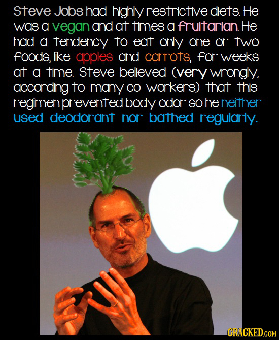 Steve Jobs had highly restrictive diets. He was a vegan and at times a fruitarian. He had a tendency to eat only one or two fOODS, like apples and car