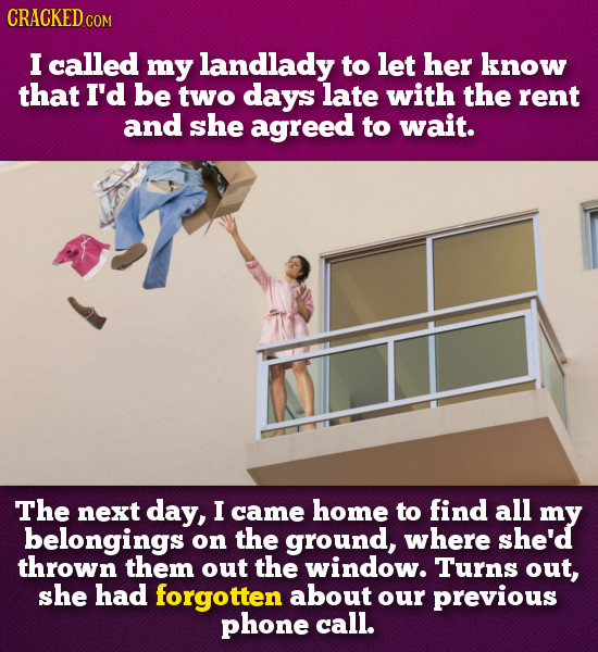 CRACKED COM I called my landlady to let her know that I'd be two days late with the rent and she agreed to wait. The next day, I came home to find all