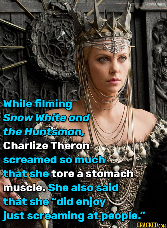 While filming Snow White and the Huntsman, Charlize Theron screamed so much that she tore a stomach muscle. She also said that she 'did enjoy just sc
