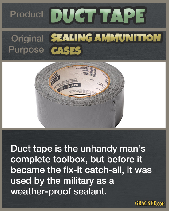 Product DUCT TAPE Original SEALING AMMUNITION Purpose CASES o'S EJOS Duct tape is the unhandy man's complete toolbox, but before it became the fix-it