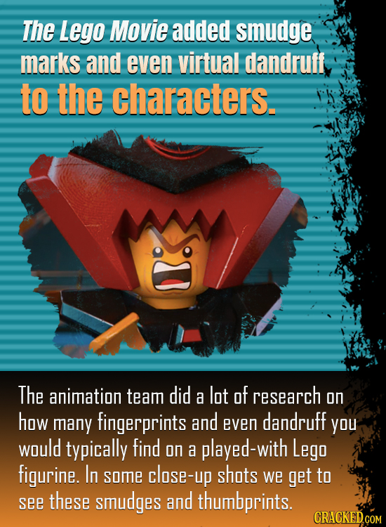 The Lego Movie added smudge marks and even virtual dandruff to the characters. The animation team did lot of a research on how many fingerprints and d