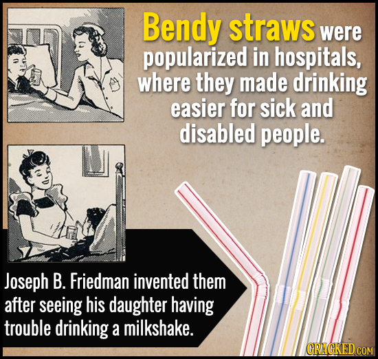 Bendy straws were popularized in hospitals, where they made drinking easier for sick and disabled people. Joseph B. Friedman invented them after seein