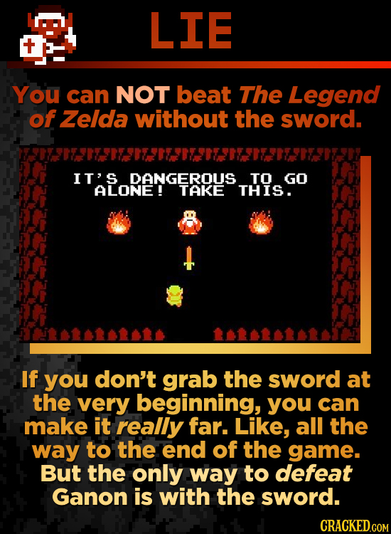 LIE You can NOT beat The Legend of Zelda without the sword. IT' DANGEROUS TO GO ALONE! THIS. If you don't grab the sword at the very beginning, you ca