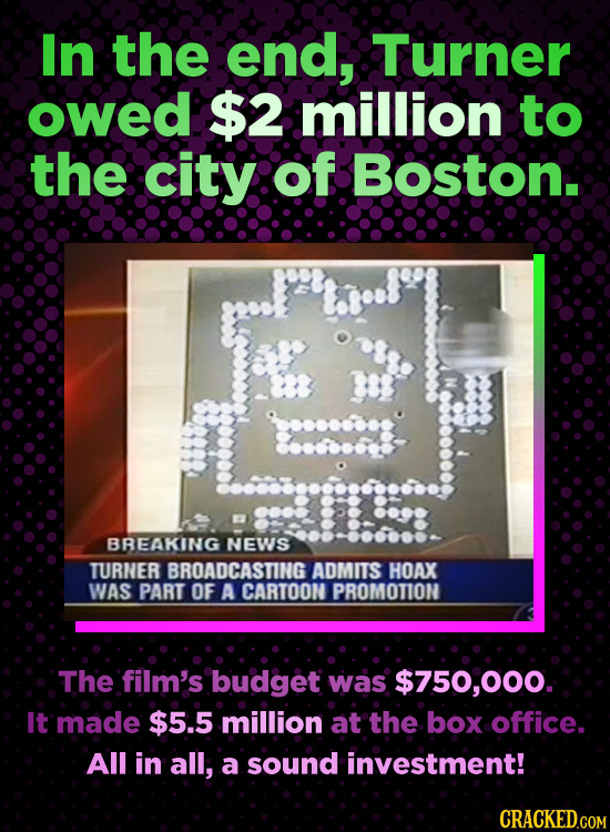 In the end, Turner owed $2 million to the city of Boston. BREAKING NEWS TURNER BROADCASTING ADMITS HOAX WAS PART OF A CARTOON PROMOTION The film's bud