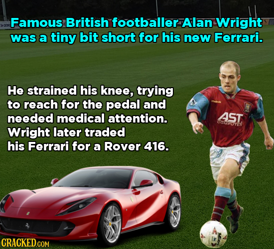 Famous British footballer Alan Wright was a tiny bit short for his new Ferrari. He strained his knee, trying to reach for the pedal and needed medical