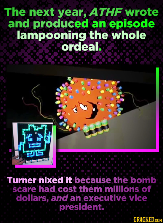 The next year, ATHF wrote and produced an episode lampooning the whole ordeal. Turner nixed it becauise the bomb scare had cost them millions of dolla
