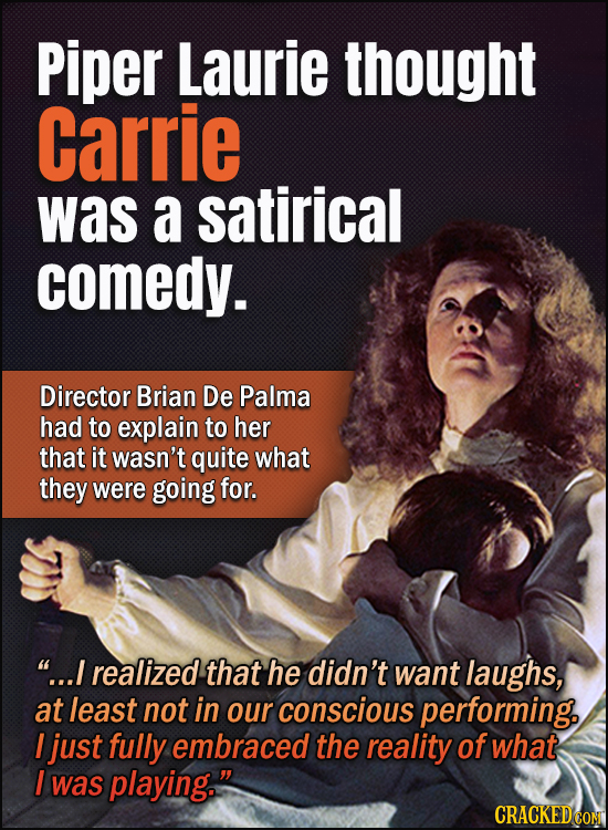 Piper Laurie thought Carrie was a satirical comedy. Director Brian De Palma had to explain to her that it wasn't quite what they were going for. ...I