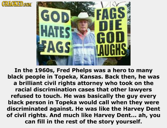CRACKED OONT GOD FAGS HATES DIE GOD AGS LAUGHS In the 1960s, Fred Phelps was a hero to many black people in Topeka, Kansas. Back then, he was a brilli