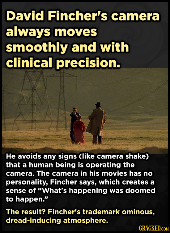 David Fincher's camera always moves smoothly and with clinical precision. He avoids any signs Clike camera shake) that a human being is operating the