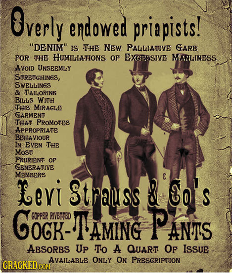 Overly endowed priapists! DENIM IS TTHE NEW PALLIATIVE GARB FOR THE HUMILLATIONS OF EXGESSIVE MARLINESS AVOID UNSEEMLY STRETGHINGS, SWELLINGS & TAIL