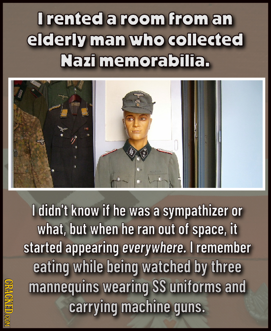 I rented a room from an elderly man who collected Nazi memorabilia. I didn't know if he was a sympathizer or what, but when he ran out of space, it st