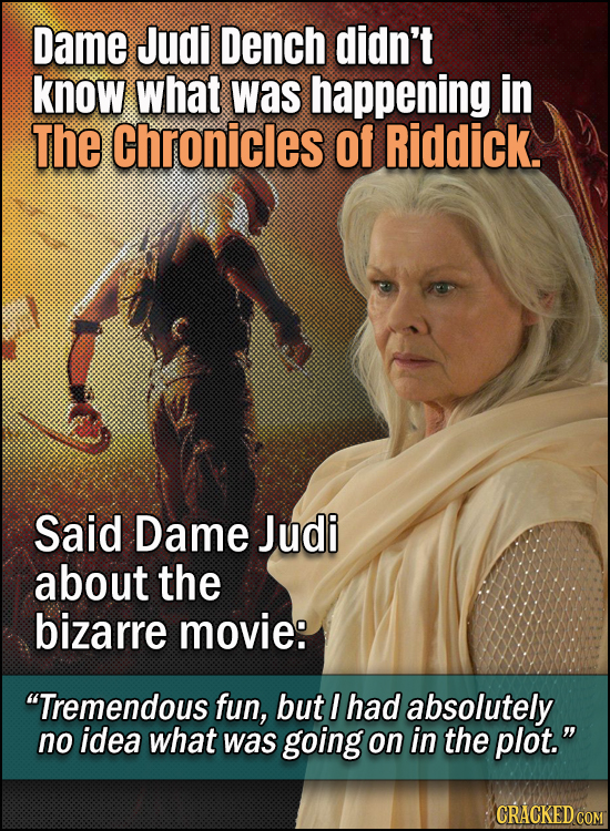 Dame Judi Dench didn't know what was happening in The Chronicles of Riddick. Said Dame Judi about the bizarre movie: Tremendous fun, but I had absolu