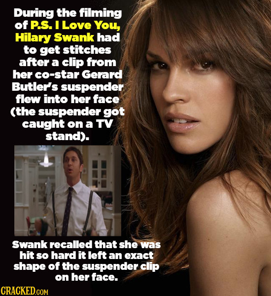 During the filming of P.S. I Love You, Hilary Swank had to get stitches after a clip from her co-star Gerard Butler's suspender flew into her face (th