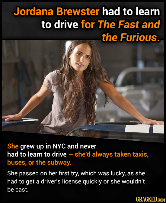 Jordana Brewster had to learn to drive for The Fast and the Furious. She grew up in NYC and never had to learn to drive - - she'd always taken taxis,