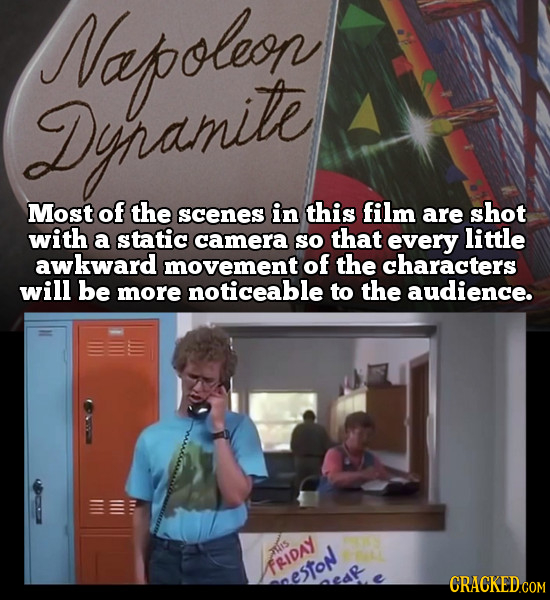 Napoleon Dinamite Most of the scenes in this film are shot with a static camera so that every little awkward movement of the characters will be more n