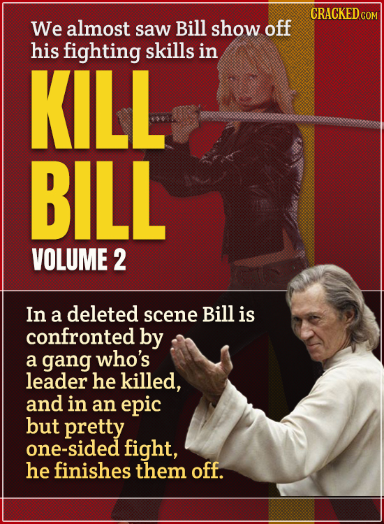 We almost saw Bill show off his fighting skills in KILL BILL VOLUME 2 In a deleted scene Bill is confronted by a gang who's leader he killed, and in a