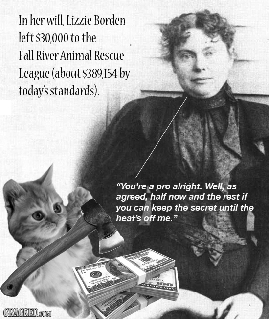 In her will, Lizzie Borden left $30,000 to the Fall River Animal Rescue League (about $389 154 by today's standards). You're a pro alright. Well, as