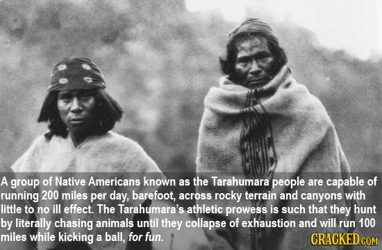 A group of Native Americans known as the Tarahumara people are capable of running 200 miles per day, barefoot, across rocky terrain and canyons with l