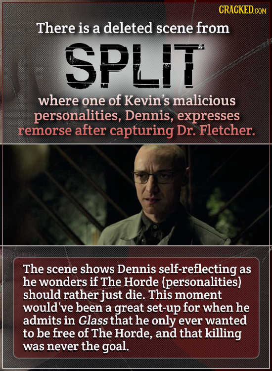 CRACKED There is a deleted scene from SPLIT where one of Kevin's malicious personalities, Dennis, expresses remorse after capturing Dr. Fletcher The s