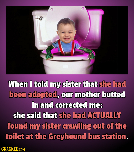 When told my sister that she had been adopted, our mother butted in and corrected me: she said that she had ACTUALLY found my sister crawling out of t