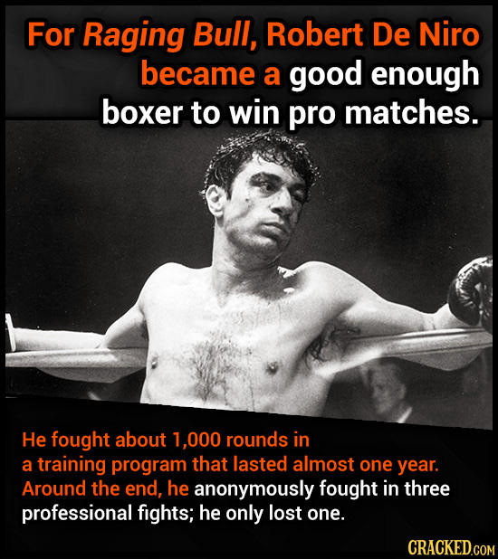 For Raging Bull, Robert De Niro became a good enough boxer to win pro matches. He fought about 1.000 rounds in a training program that lasted almost o