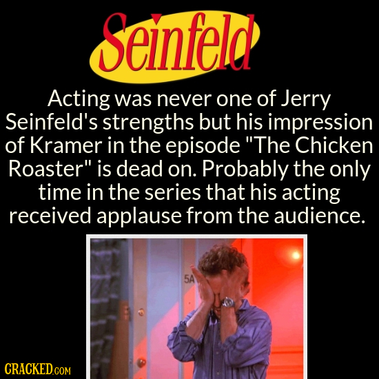 Seinfeld Acting was never one of Jerry Seinfeld's strengths but his impression of Kramer in the episode The Chicken Roaster is dead on. Probably the