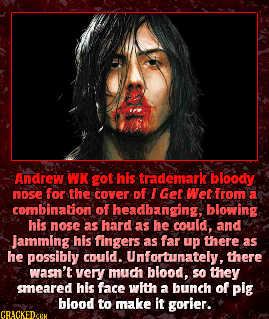 Andrew WK got his trademark bloody nose for the cover of I Get Wet from a combination of headbanging, blowing his nose as hard as he could, and jammin