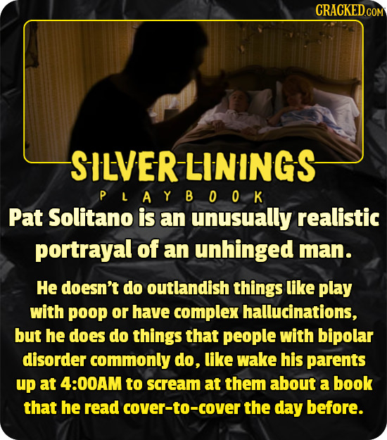 CRACKEDco SILVERLININGS PLAYBOOK Pat Solitano is an unusually realistic portrayal of an unhinged man. He doesn't do outlandish things like play with p