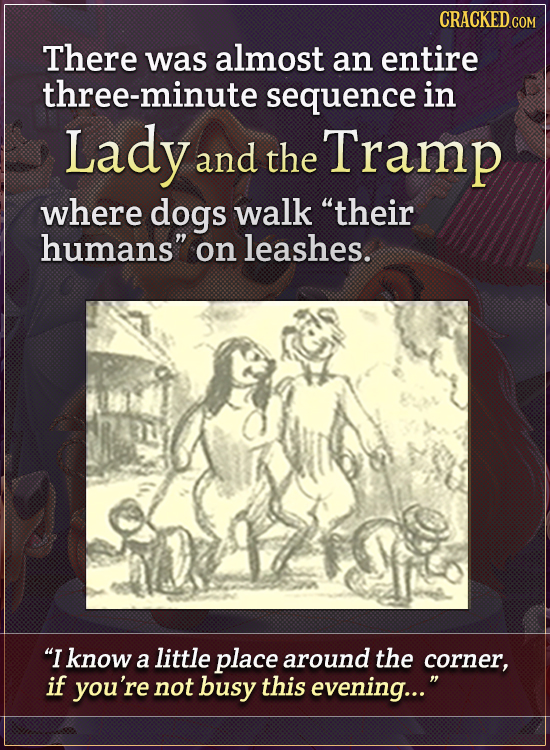 There was almost an entire three-minute sequence in Lady and the Tramp where dogs walk their humans on leashes. I know a little place around the co