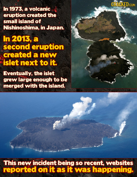 CRACKED cO COM In 1973, a volcanic eruption created the small island of Nishinoshima, in Japan. In 2013, a second eruption created a new islet next to