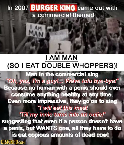 In 2007 BURGER KING came out with a commercial themed I AM MAN I I AM MAN (SO I EAT DOUBLE WHOPPERS)! Men in the commercial sing Oh, yes, I'm a guy!.