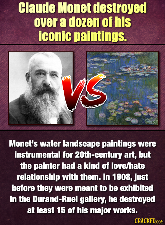 Claude Monet destroyed over a dozen of his iconic paintings. Vs Monet's water landscape paintings were instrumental for 2Oth-century art, but the pain