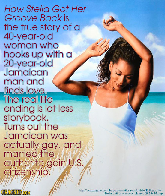 How Stella Got Her Groove Back is the true story of a 40-year-old woman who hooks up with a 20-year-old Jamaican man and finds love. The real life end