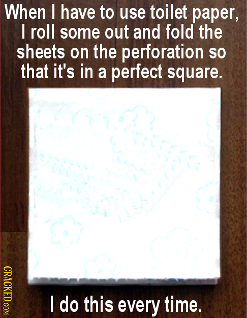 When I have to use toilet paper, I roll some out and fold the sheets on the perforation So that it's in a perfect square. I do this every time.