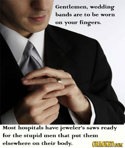 Gentlemen, wedding bands are to be worn on your fingers. Most hospitals have jeweler's saws ready for the stupid mnen that put them elsewhere on their