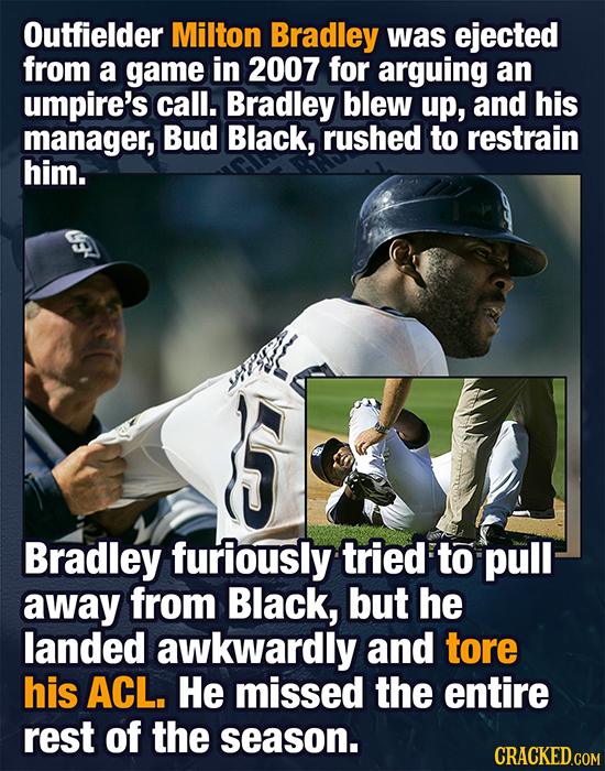 Outfielder Milton Bradley was ejected from a game in 2007 for arguing an umpire's call. Bradley blew up, and his manager, Bud Black, rushed To restrai