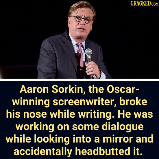 CRACKEDGO Aaron Sorkin, the Oscar- winning screenwriter, broke his nose while writing. He was working on some dialogue while looking into a mirror and