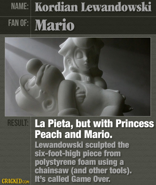 NAME: Kordian Lewandowski FAN OF: Mario RESULT: La Pieta, but with Princess Peach and Mario. Lewandowski sculpted the six-foot-high piece from polysty